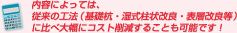 内容によっては、従来の工法（基礎杭・湿式柱状改良・表層改良等）に比べ大幅にコスト削減することも可能です！